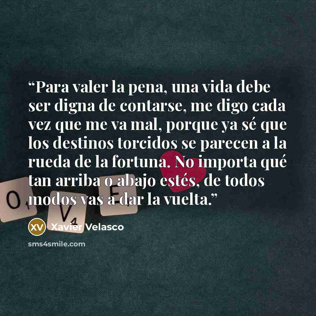 “Para valer la pena, una vida debe ser digna de contarse, me digo cada vez que me va mal, porque ya sé que los destinos torcidos se parecen a la rueda de la fortuna. No importa qué tan arriba o abajo estés, de todos modos vas a dar la vuelta.” quote by Xavier Velasco