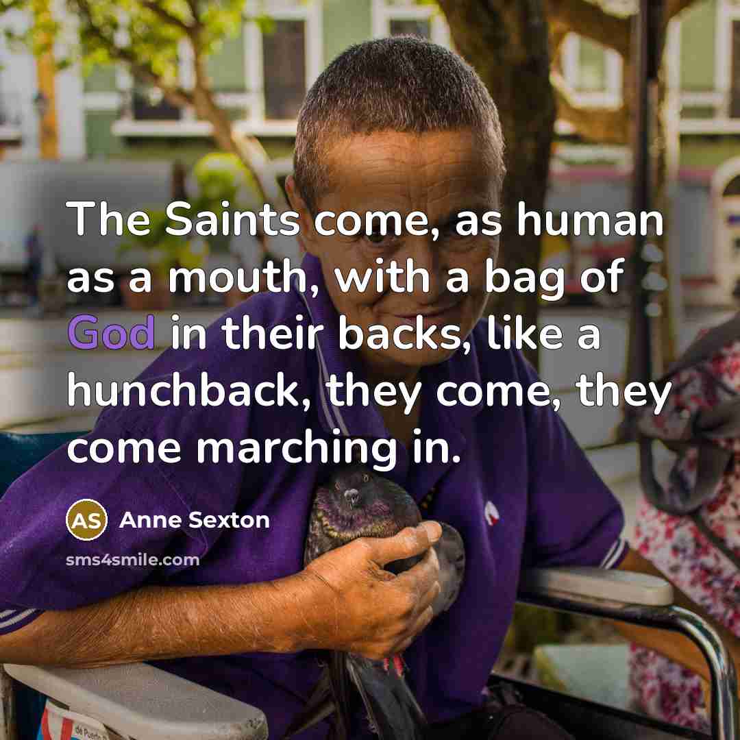 “The Saints come, as human as a mouth, with a…” quote by Anne Sexton