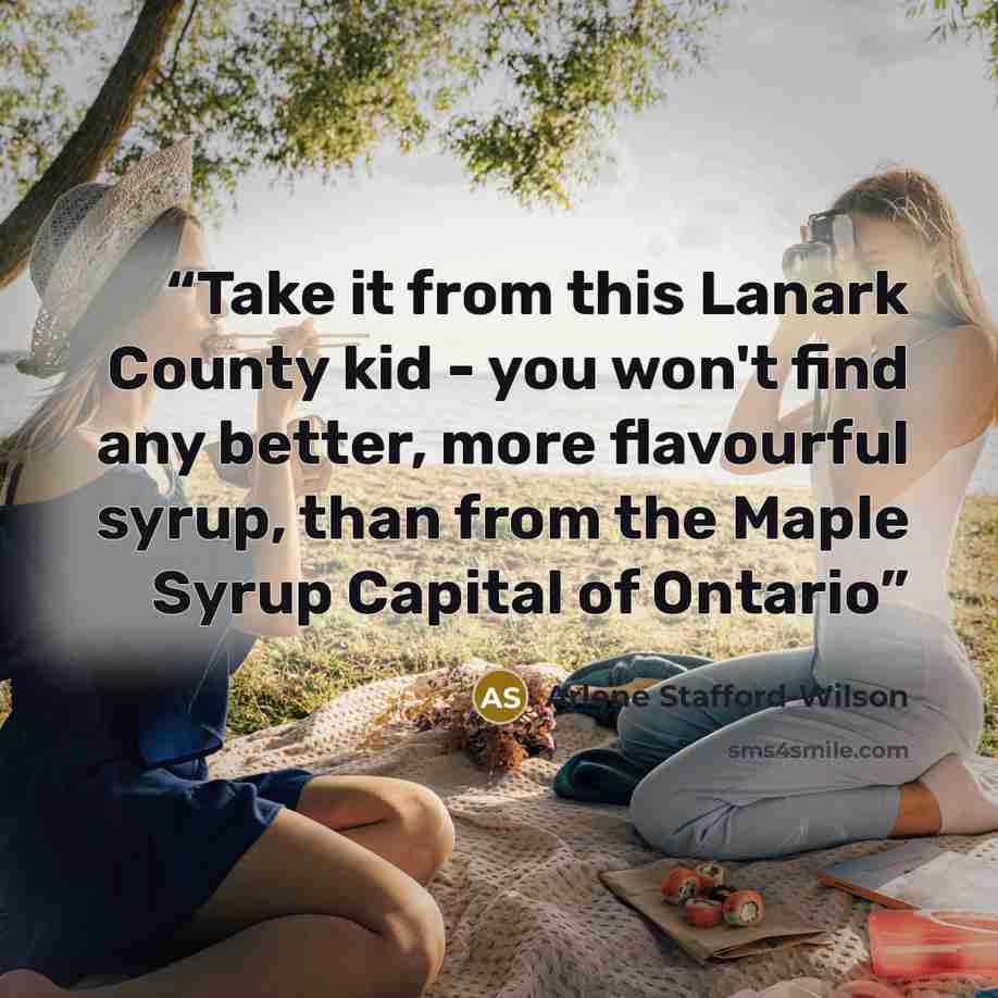 “Take it from this Lanark County kid - you won't find any better, more flavourful syrup, than from the Maple Syrup Capital of Ontario” quote by Arlene Stafford-Wilson