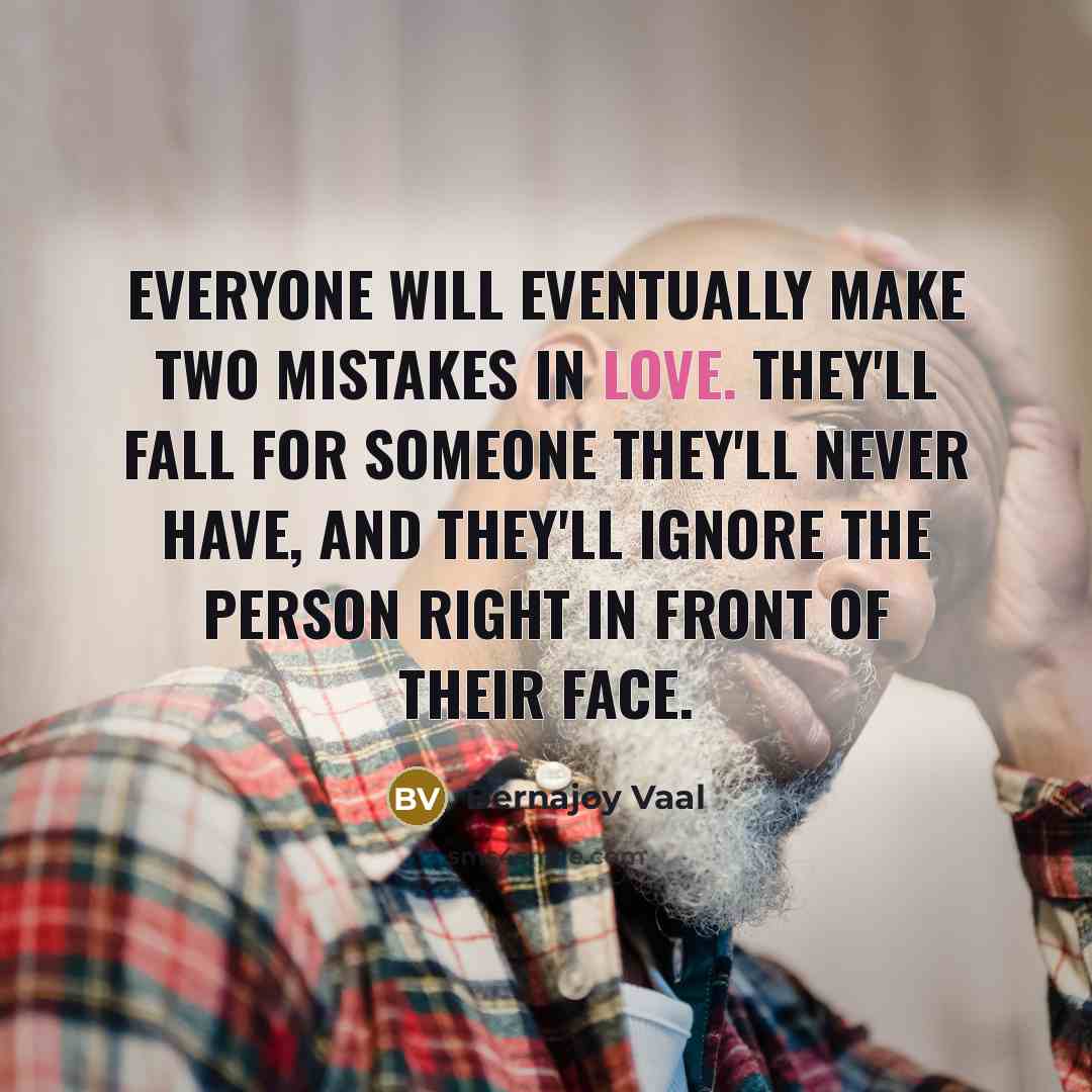 “Everyone will eventually make two mistakes in love. They'll fall for someone they'll never have, And they'll ignore the person right in front of their face.” quote by Bernajoy Vaal
