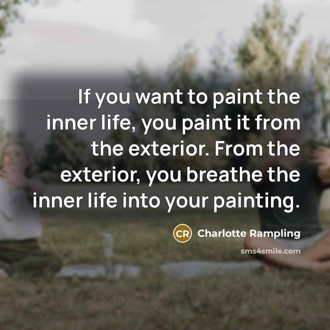 “If you want to paint the inner life, you paint it from the exterior. From the exterior, you breathe the inner life into your painting.” quote by Charlotte Rampling