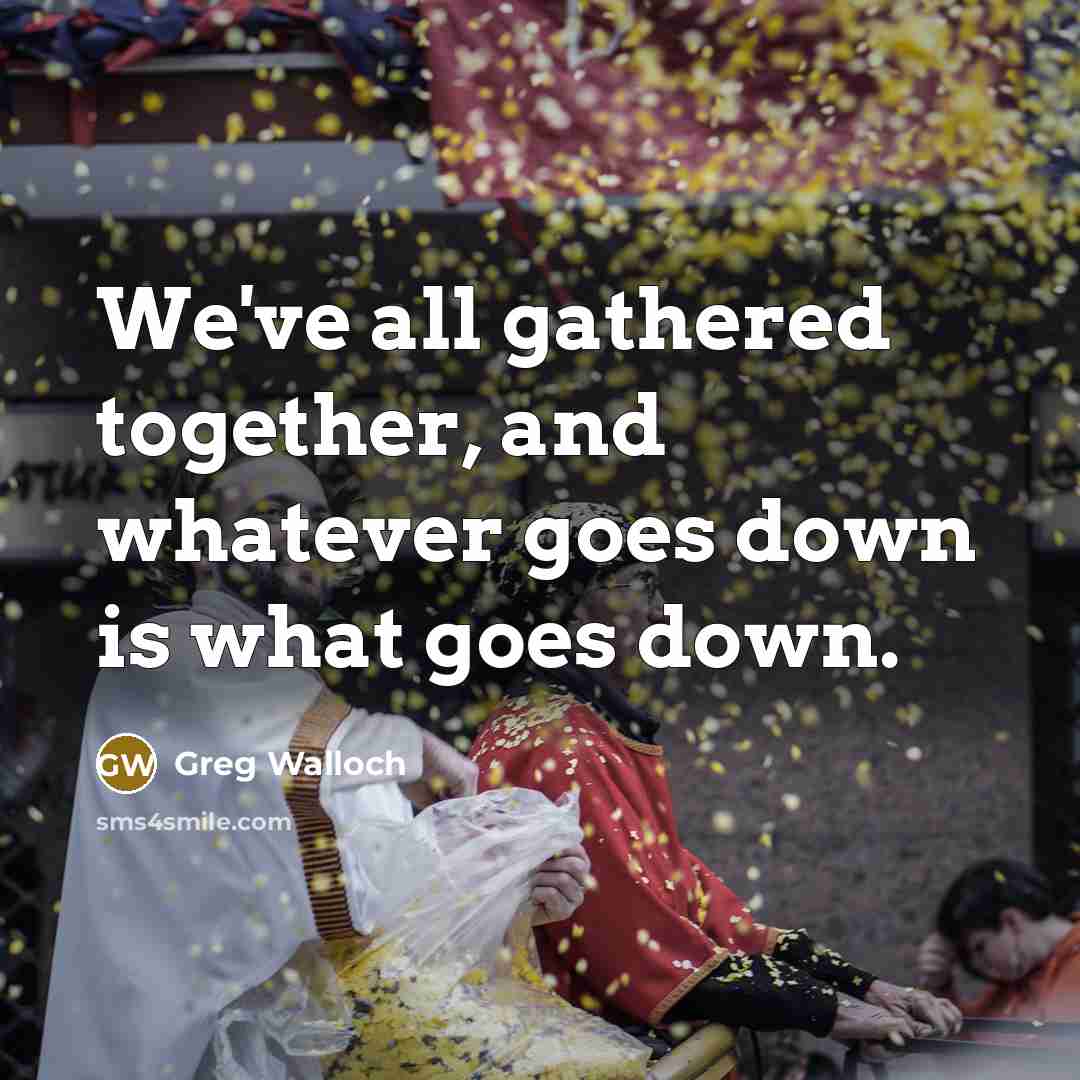 “We've all gathered together, and whatever goes down is what goes down.” quote by Greg Walloch