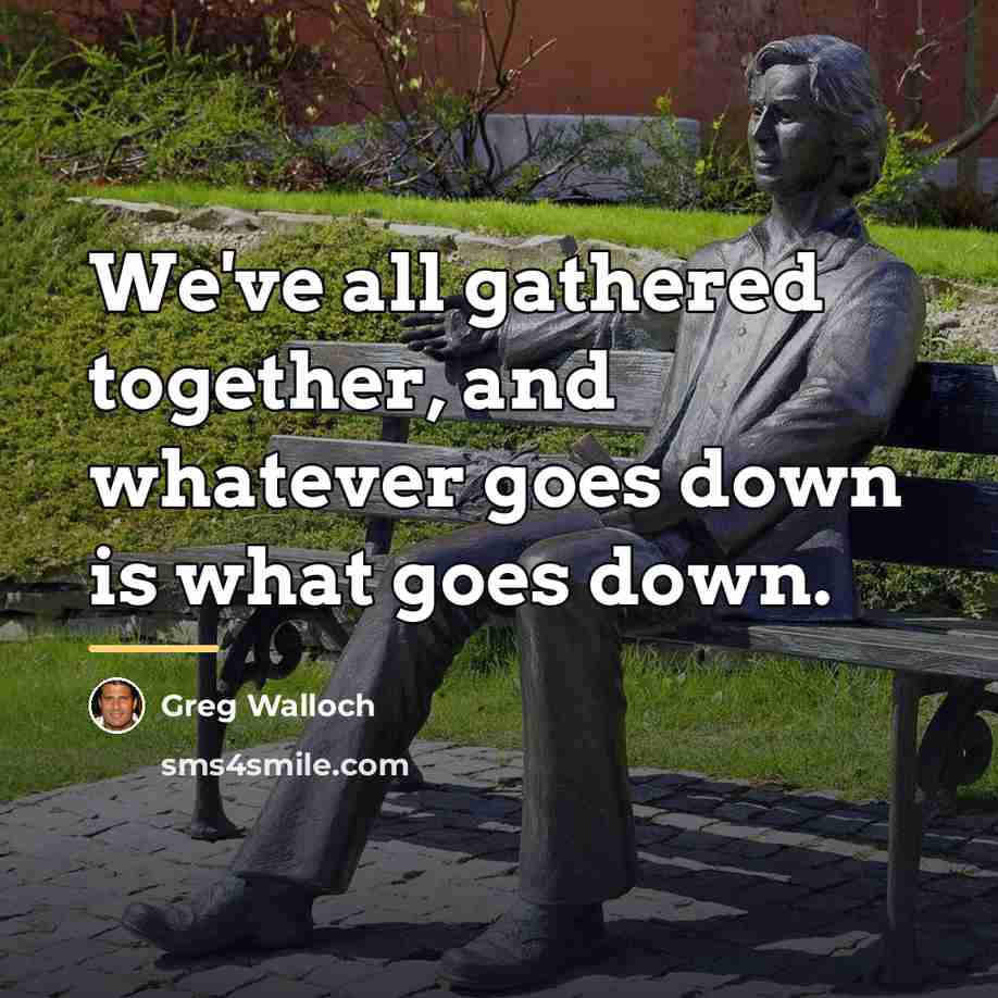 “We've all gathered together, and whatever goes down is what…” quote by Greg Walloch