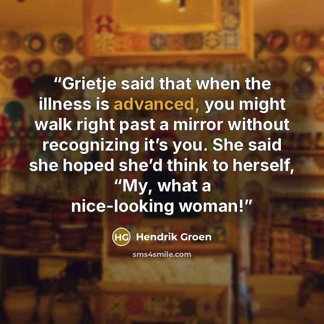 “Grietje said that when the illness is advanced, you might walk right past a mirror without recognizing it’s you. She said she hoped she’d think to herself, “My, what a nice-looking woman!” quote by Hendrik Groen