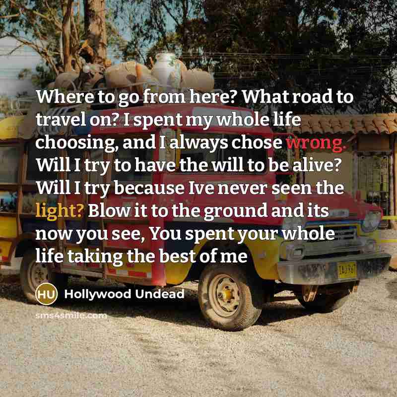 “Where to go from here? What road to travel on? I spent my whole life choosing, and I always chose wrong. Will I try to have the will to be alive? Will I try because Ive never seen the light? Blow it to the ground and its now you see, You spent your whole life taking the best of me” quote by Hollywood Undead