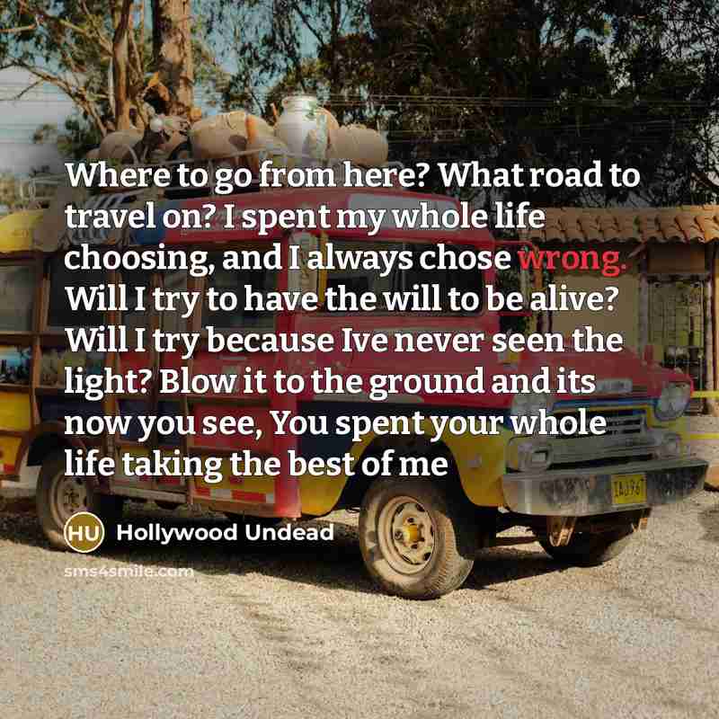“Where to go from here? What road to travel on? I spent my whole life choosing, and I always chose wrong. Will I try to have the will to be alive? Will I try because Ive never seen the light? Blow it to the ground and its now you see, You spent your whole life taking the best of me” quote by Hollywood Undead