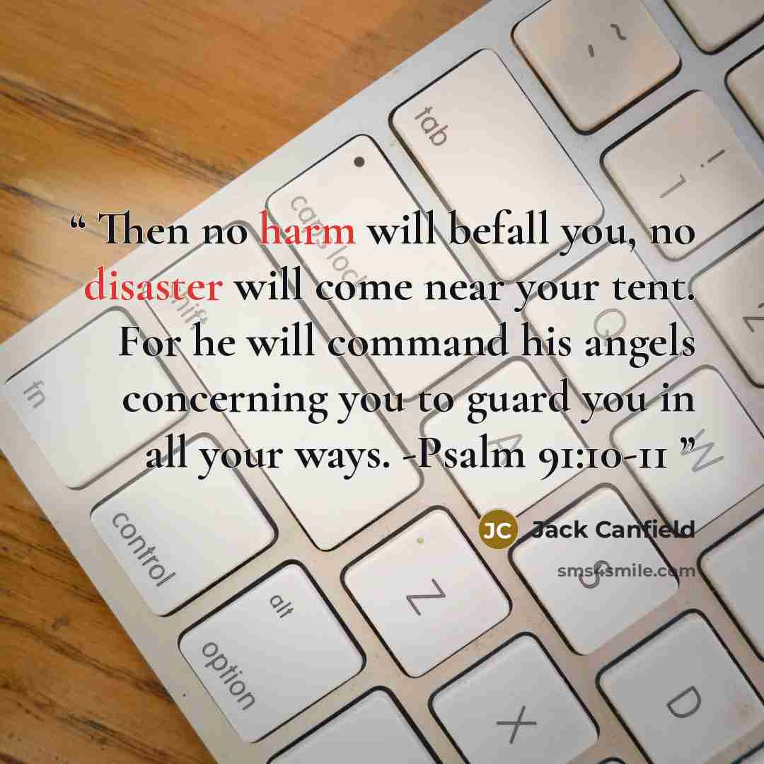 “Then no harm will befall you, no disaster will come near your tent. For he will command his angels concerning you to guard you in all your ways. -Psalm 91:10-11” quote by Jack Canfield