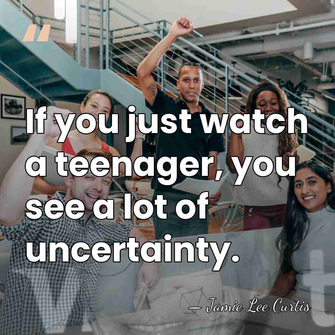 If you just watch a teenager, you see a lot of uncertainty. - Jamie Lee Curtis