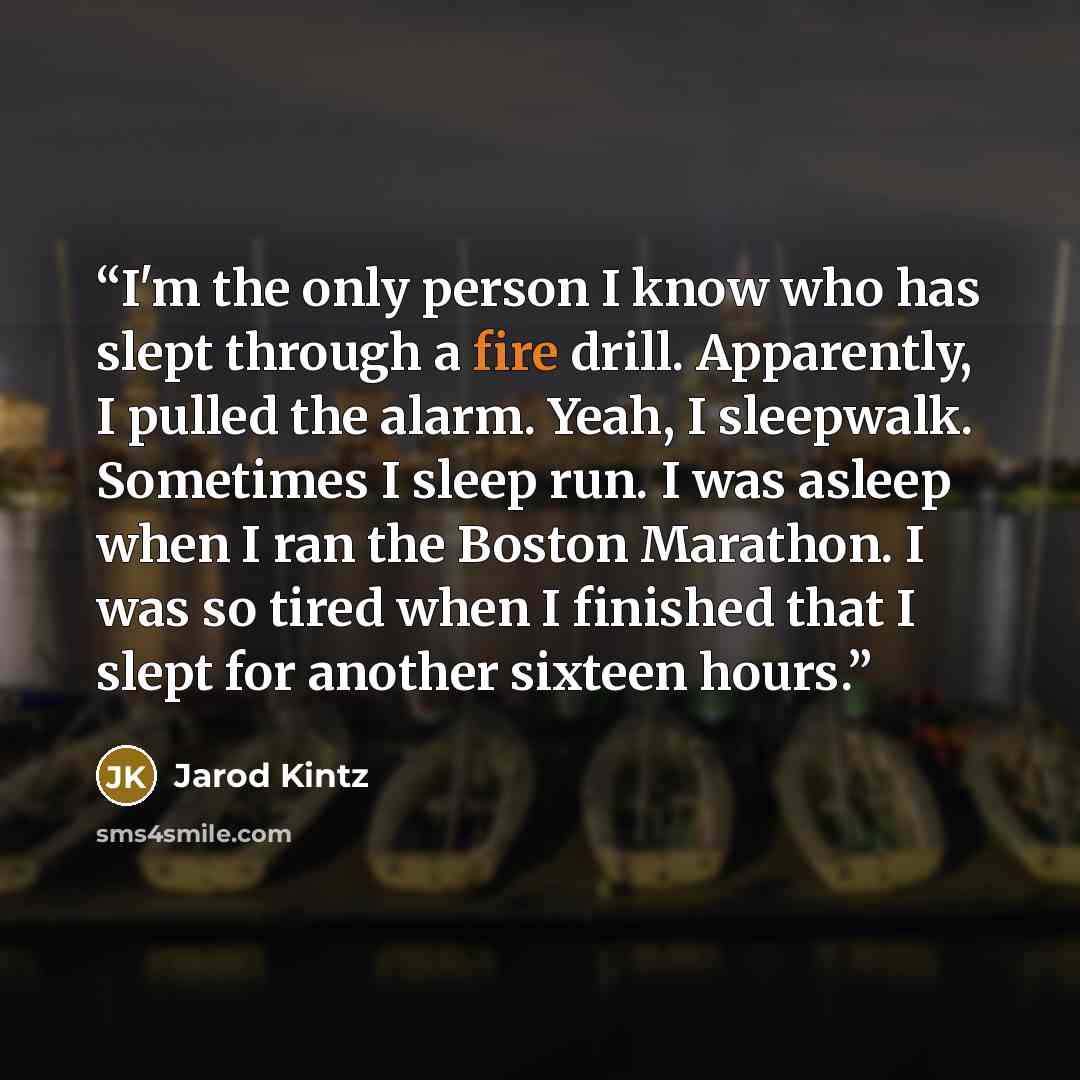 “I'm the only person I know who has slept through a fire drill. Apparently, I pulled the alarm. Yeah, I sleepwalk. Sometimes I sleep run. I was asleep when I ran the Boston Marathon. I was so tired when I finished that I slept for another sixteen hours.” quote by Jarod Kintz
