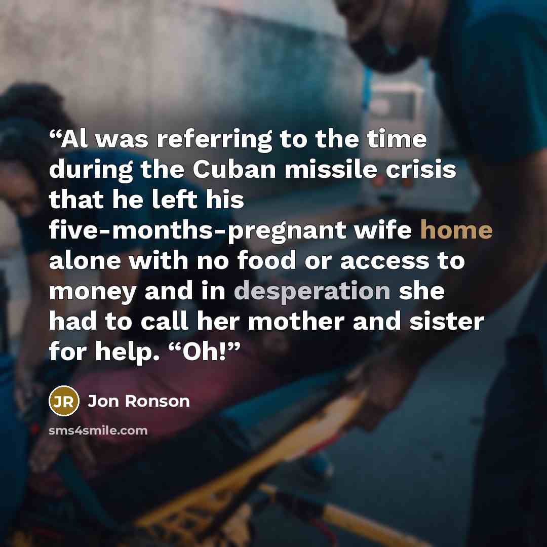 “Al was referring to the time during the Cuban missile crisis that he left his five-months-pregnant wife home alone with no food or access to money and in desperation she had to call her mother and sister for help. “Oh!” quote by Jon Ronson