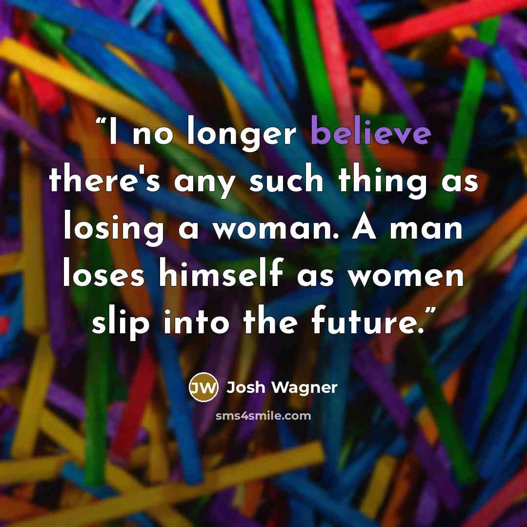 “I no longer believe there's any such thing as losing a woman. A man loses himself as women slip into the future.” quote by Josh Wagner