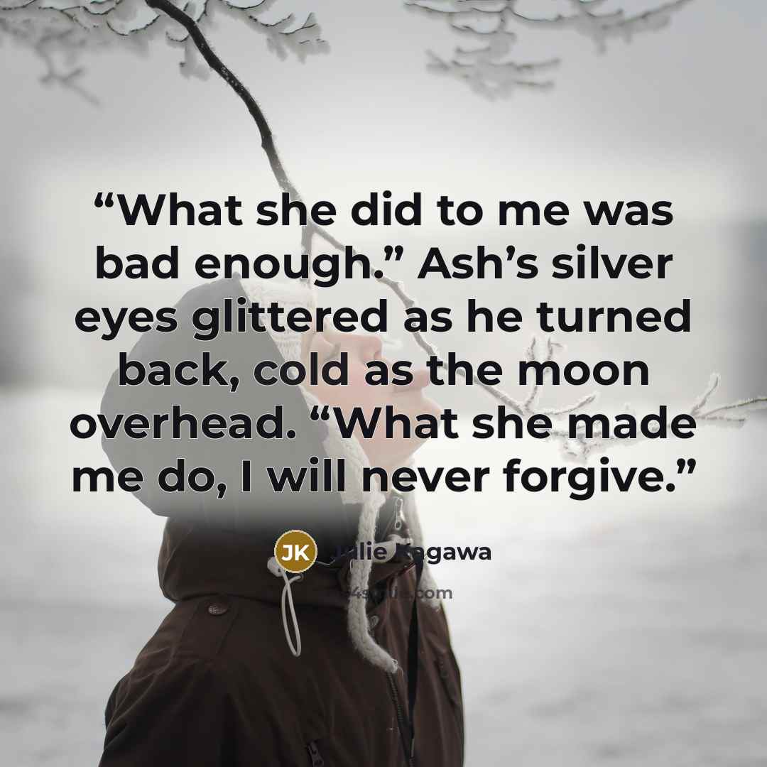 “What she did to me was bad enough.” Ash’s silver eyes glittered as he turned back, cold as the moon overhead. “What she made me do, I will never forgive.” quote by Julie Kagawa