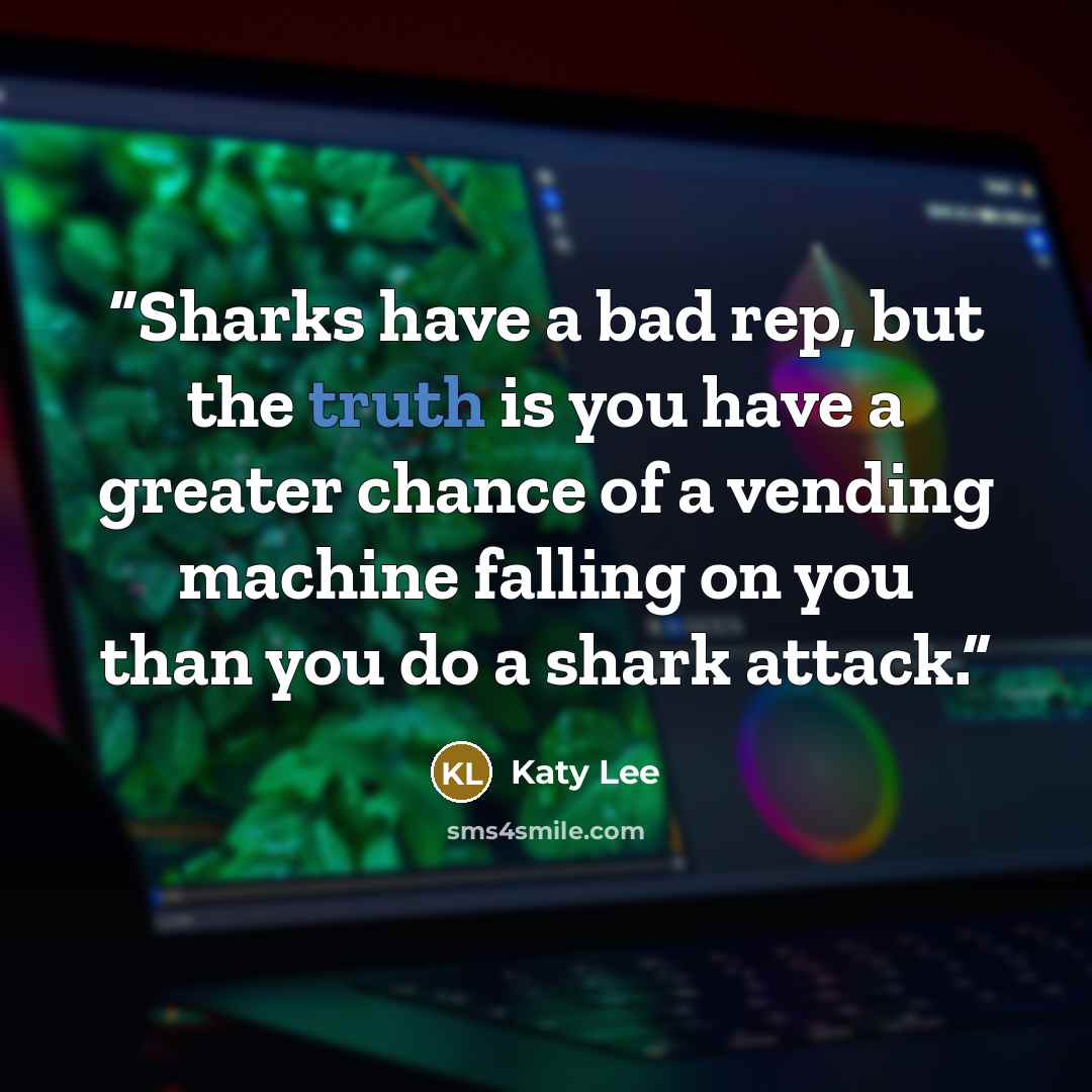 “Sharks have a bad rep, but the truth is you have a greater chance of a vending machine falling on you than you do a shark attack.” quote by Katy Lee