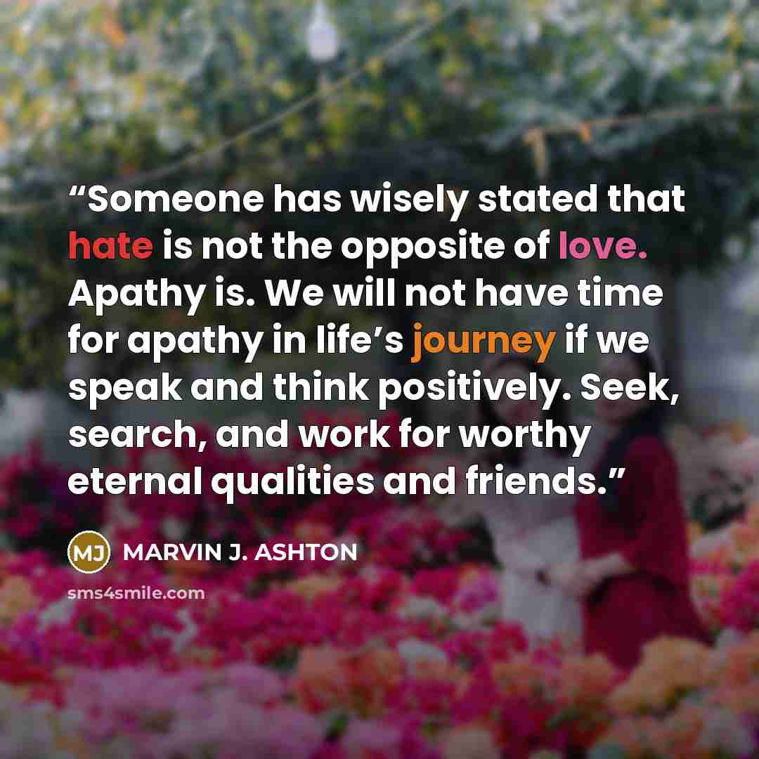 “Someone has wisely stated that hate is not the opposite of love. Apathy is. We will not have time for apathy in life’s journey if we speak and think positively. Seek, search, and work for worthy eternal qualities and friends.” quote by Marvin J. Ashton