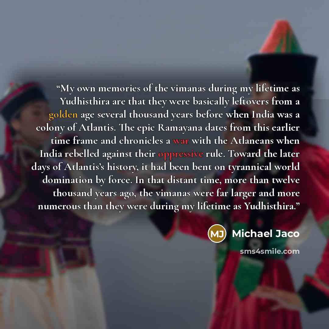 “My own memories of the vimanas during my lifetime as Yudhisthira are that they were basically leftovers from a golden age several thousand years before when India was a colony of Atlantis. The epic Ramayana dates from this earlier time frame and chronicles a war with the Atlaneans when India…” quote by Michael Jaco