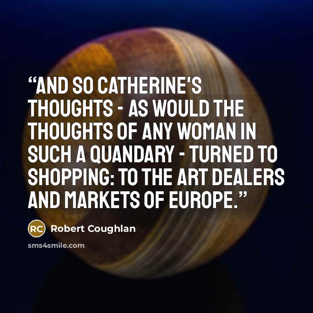“And so Catherine's thoughts - as would the thoughts of any woman in such a quandary - turned to shopping: to the art dealers and markets of europe.” quote by Robert Coughlan