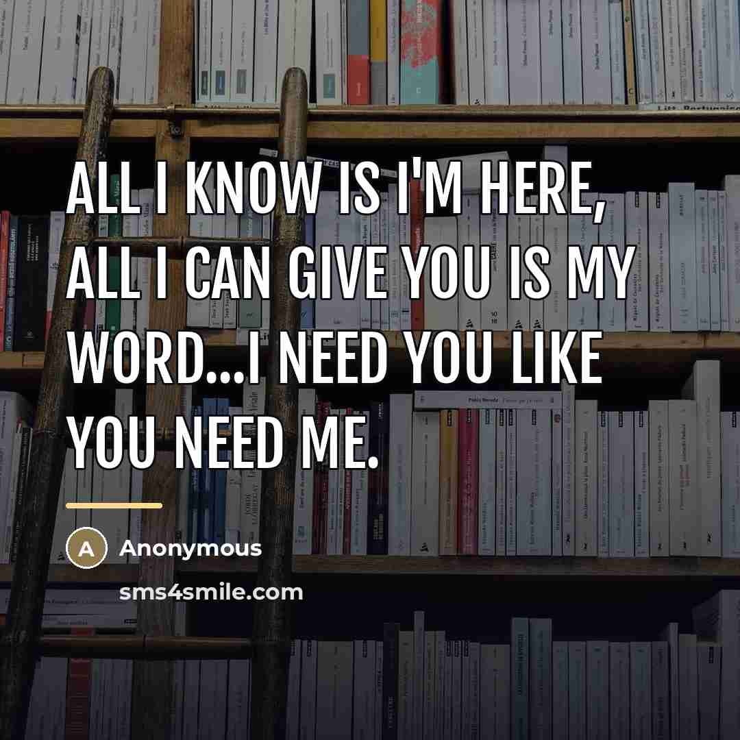 “All I know is I'm here, all I can give you is my word...I need you like you need me.” quote by Anonymous