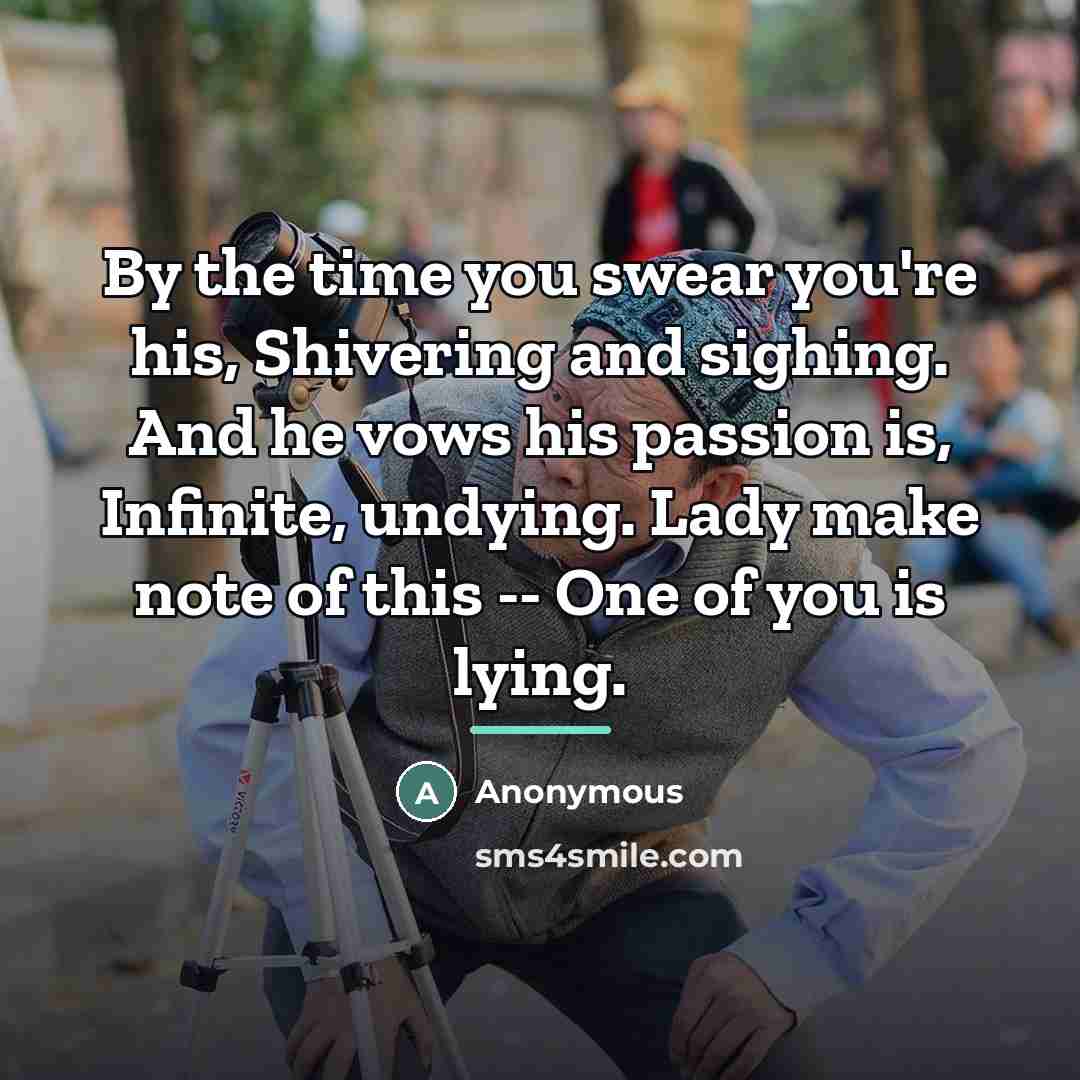 “By the time you swear you're his, Shivering and sighing. And he vows his passion is, Infinite, undying. Lady make note of this -- One of you is lying.” quote by Anonymous