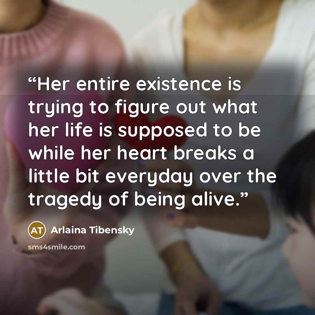 “Her entire existence is trying to figure out what her life is supposed to be while her heart breaks a little bit everyday over the tragedy of being alive.” quote by Arlaina Tibensky