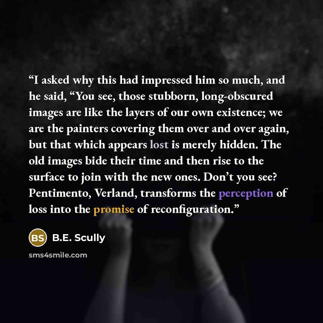 “I asked why this had impressed him so much, and he said, “You see, those stubborn, long-obscured images are like the layers of our own existence; we are the painters covering them over and over again, but that which appears lost is merely hidden. The old images bide their time and then rise to the…” quote by B.E. Scully