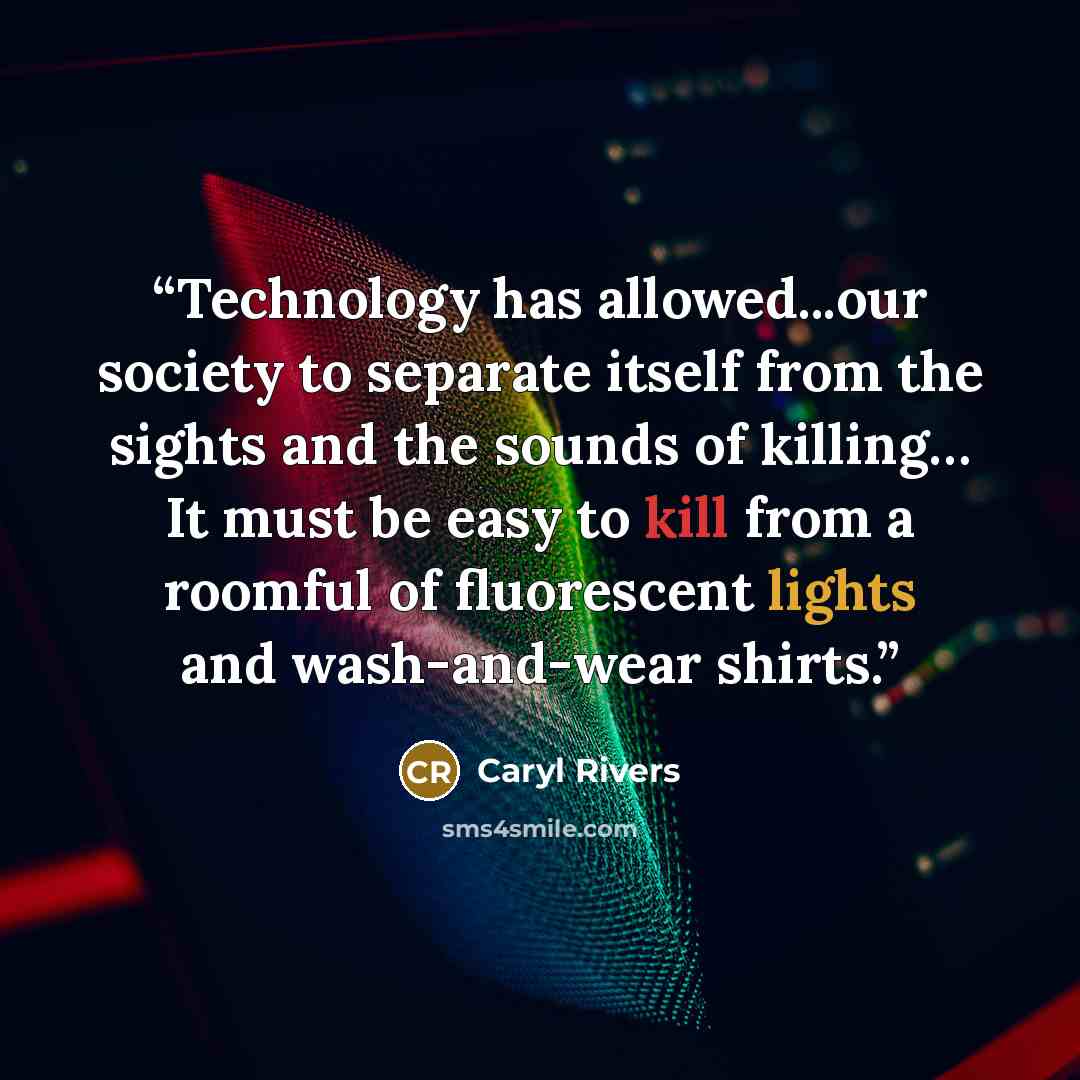 “Technology has allowed...our society to separate itself from the sights and the sounds of killing… It must be easy to kill from a roomful of fluorescent lights and wash-and-wear shirts.” quote by Caryl Rivers