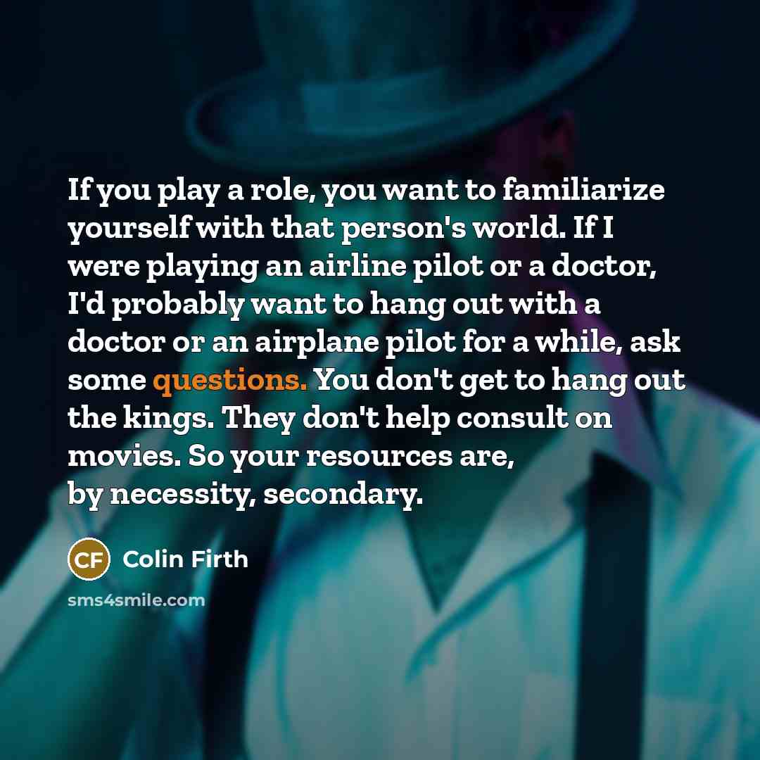 “If you play a role, you want to familiarize yourself with that person's world. If I were playing an airline pilot or a doctor, I'd probably want to hang out with a doctor or an airplane pilot for a while, ask some questions. You don't get to hang out the kings. They don't help consult on movies…” quote by Colin Firth