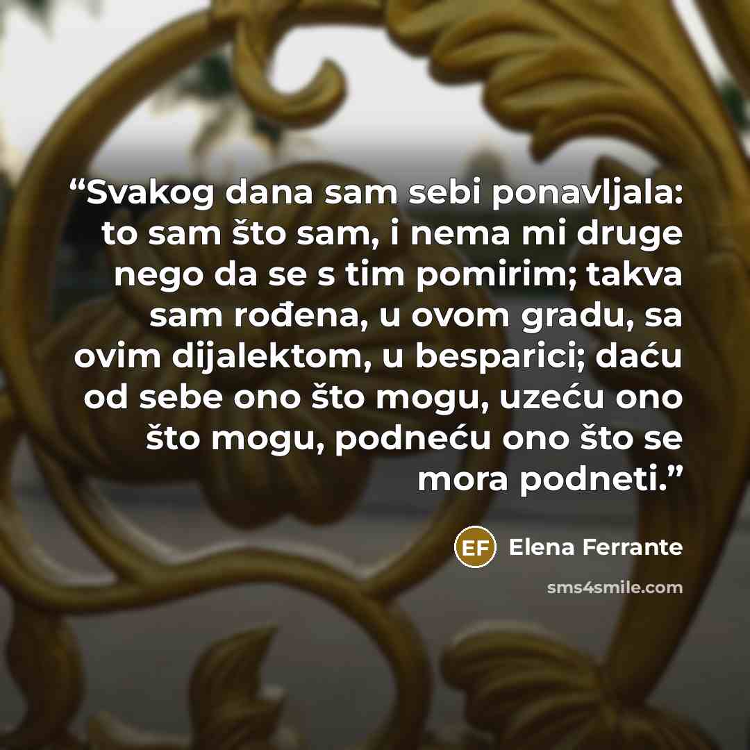 “Svakog dana sam sebi ponavljala: to sam što sam, i nema mi druge nego da se s tim pomirim; takva sam rođena, u ovom gradu, sa ovim dijalektom, u besparici; daću od sebe ono što mogu, uzeću ono što mogu, podneću ono što se mora podneti.” quote by Elena Ferrante