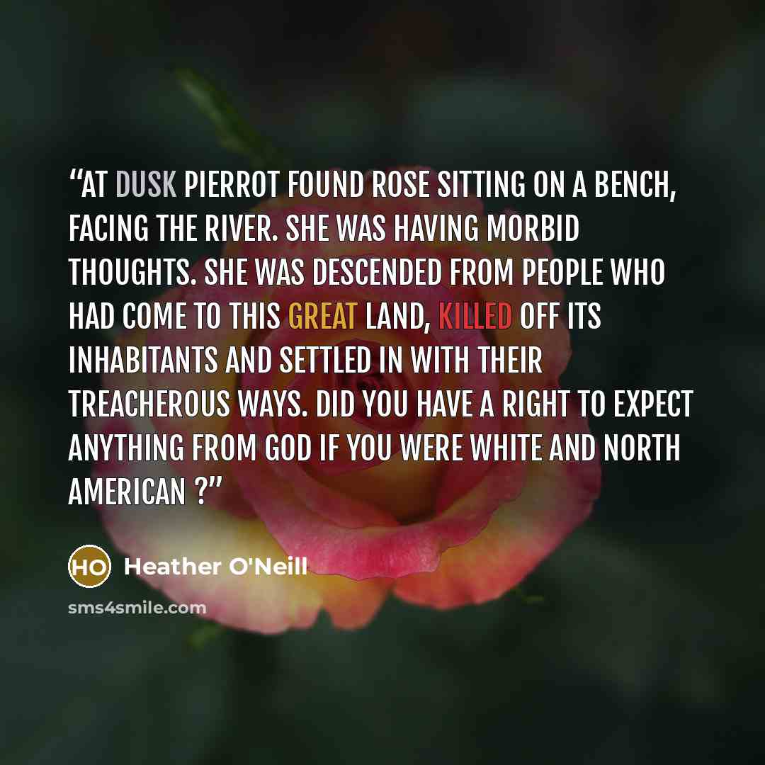 “At dusk Pierrot found Rose sitting on a bench, facing the river. She was having morbid thoughts. She was descended from people who had come to this great land, killed off its inhabitants and settled in with their treacherous ways. Did you have a right to expect anything from God if you were white…” quote by Heather O'Neill