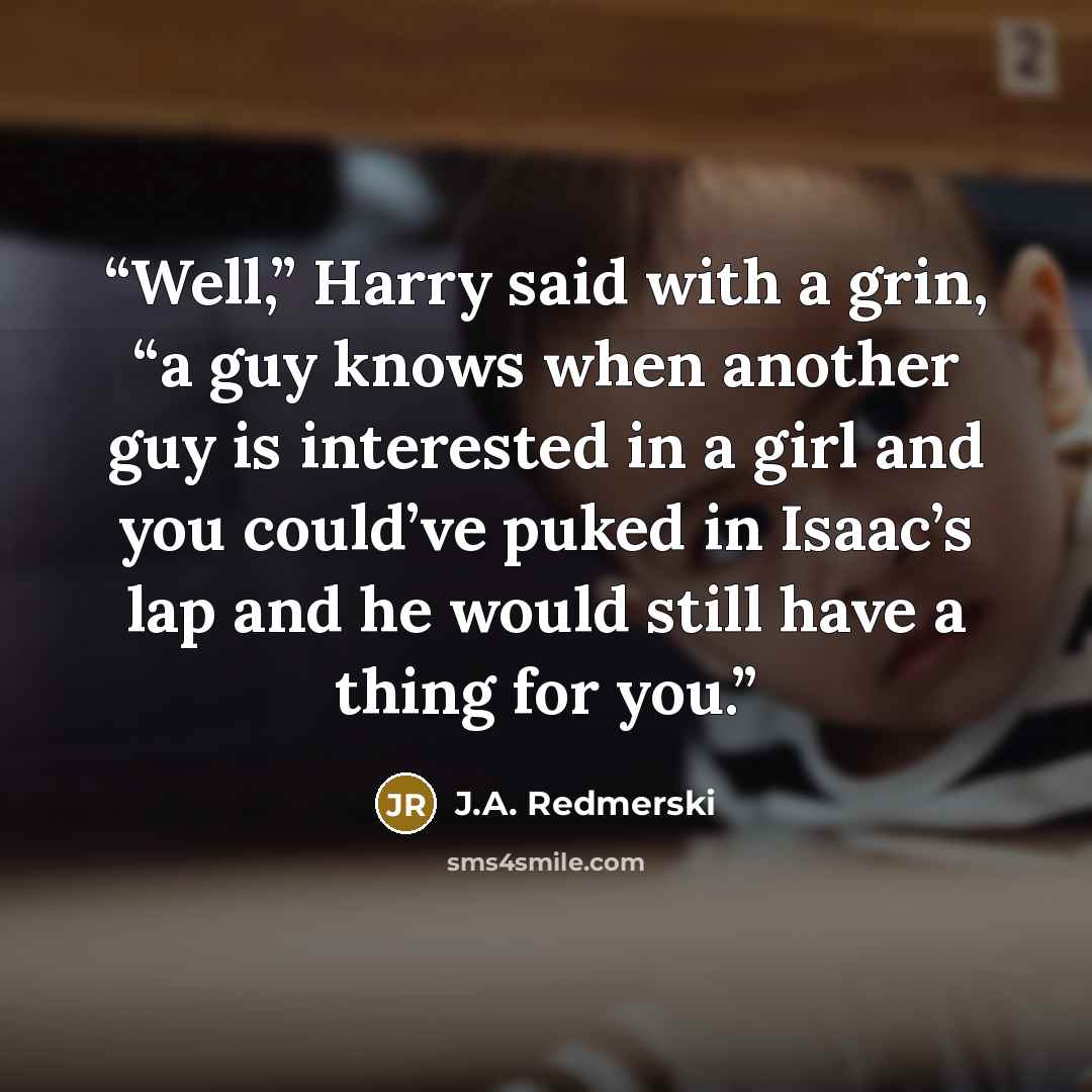“Well,” Harry said with a grin, “a guy knows when another guy is interested in a girl and you could’ve puked in Isaac’s lap and he would still have a thing for you.” quote by J.A. RedmersKi