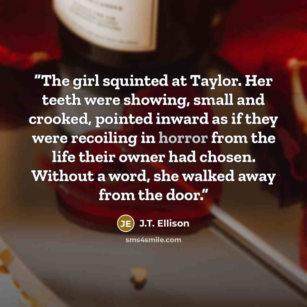 “The girl squinted at Taylor. Her teeth were showing, small and crooked, pointed inward as if they were recoiling in horror from the life their owner had chosen. Without a word, she walked away from the door.” quote by J.T. Ellison