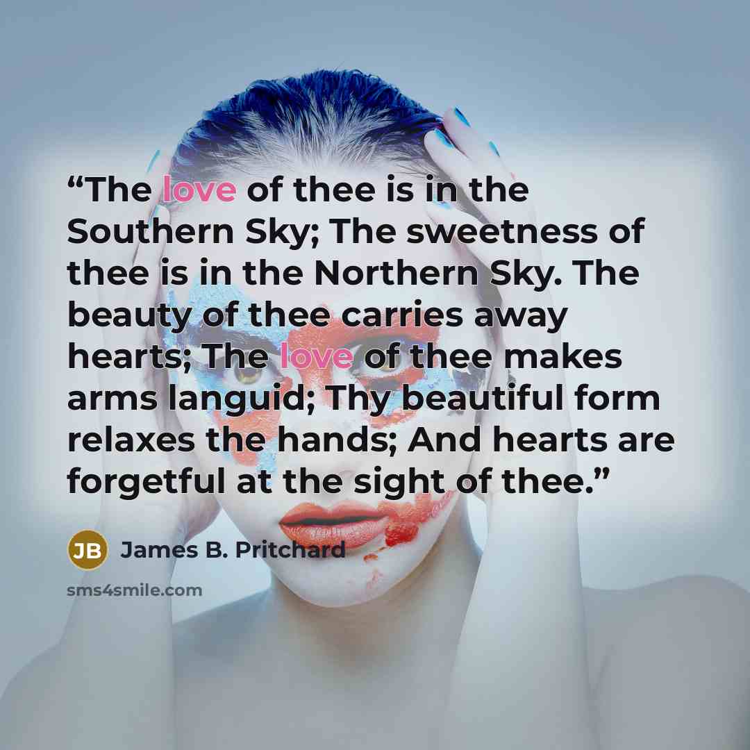 “The love of thee is in the Southern Sky; The sweetness of thee is in the Northern Sky. The beauty of thee carries away hearts; The love of thee makes arms languid; Thy beautiful form relaxes the hands; And hearts are forgetful at the sight of thee.” quote by James B. Pritchard