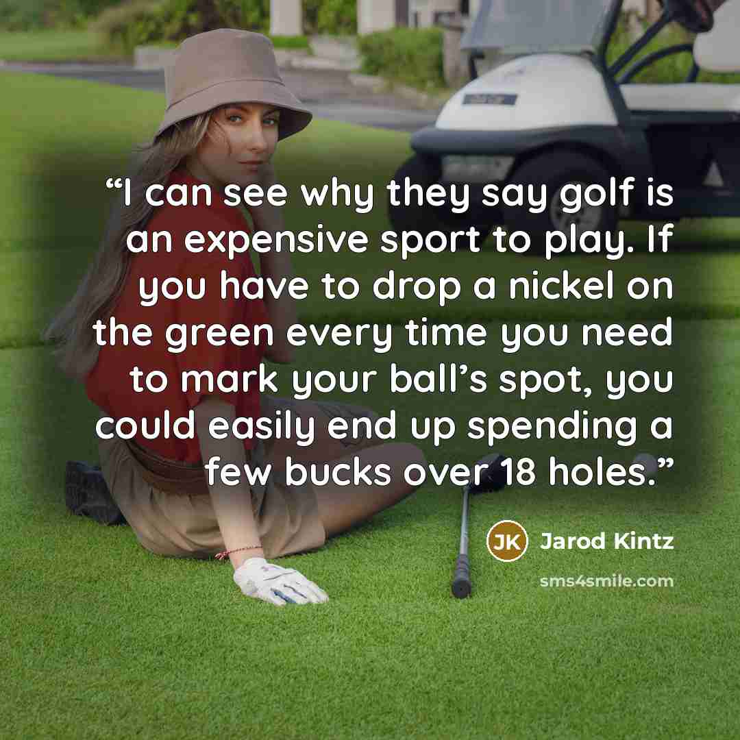 “I can see why they say golf is an expensive sport to play. If you have to drop a nickel on the green every time you need to mark your ball’s spot, you could easily end up spending a few bucks over 18 holes.” quote by Jarod Kintz