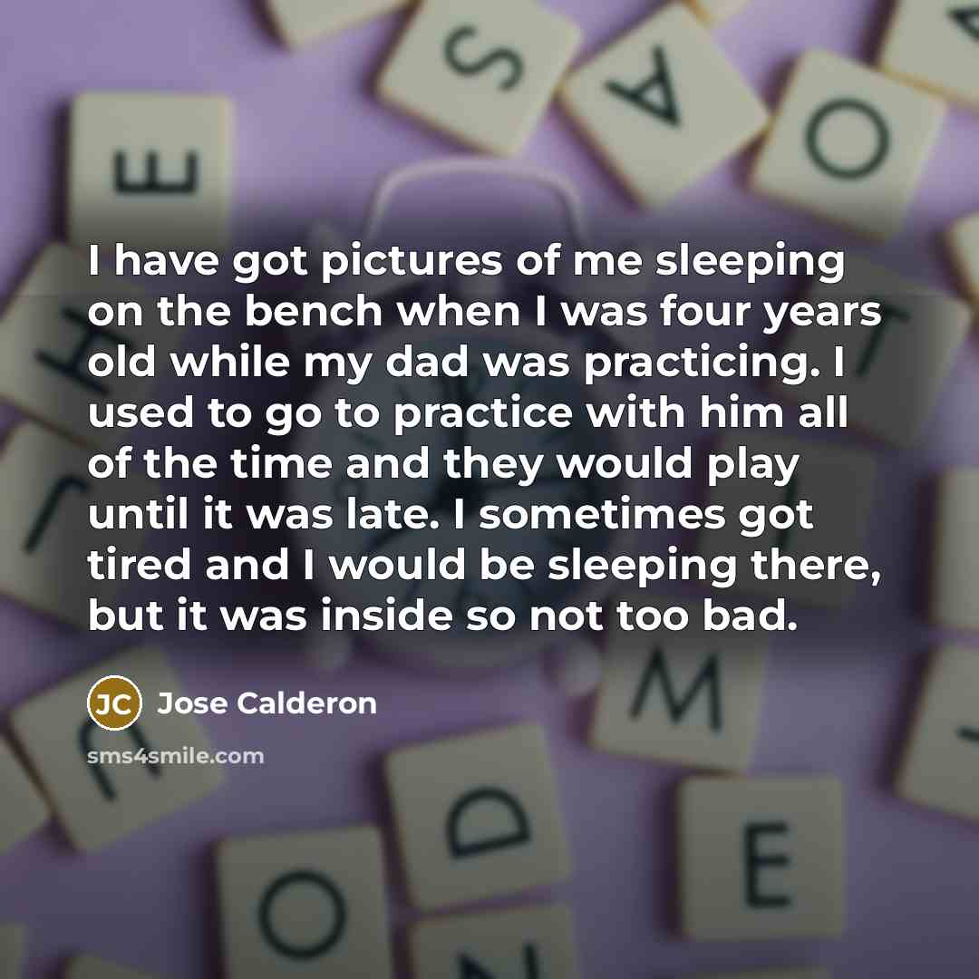 “I have got pictures of me sleeping on the bench when I was four years old while my dad was practicing. I used to go to practice with him all of the time and they would play until it was late. I sometimes got tired and I would be sleeping there, but it was inside so not too bad.” quote by Jose Calderon