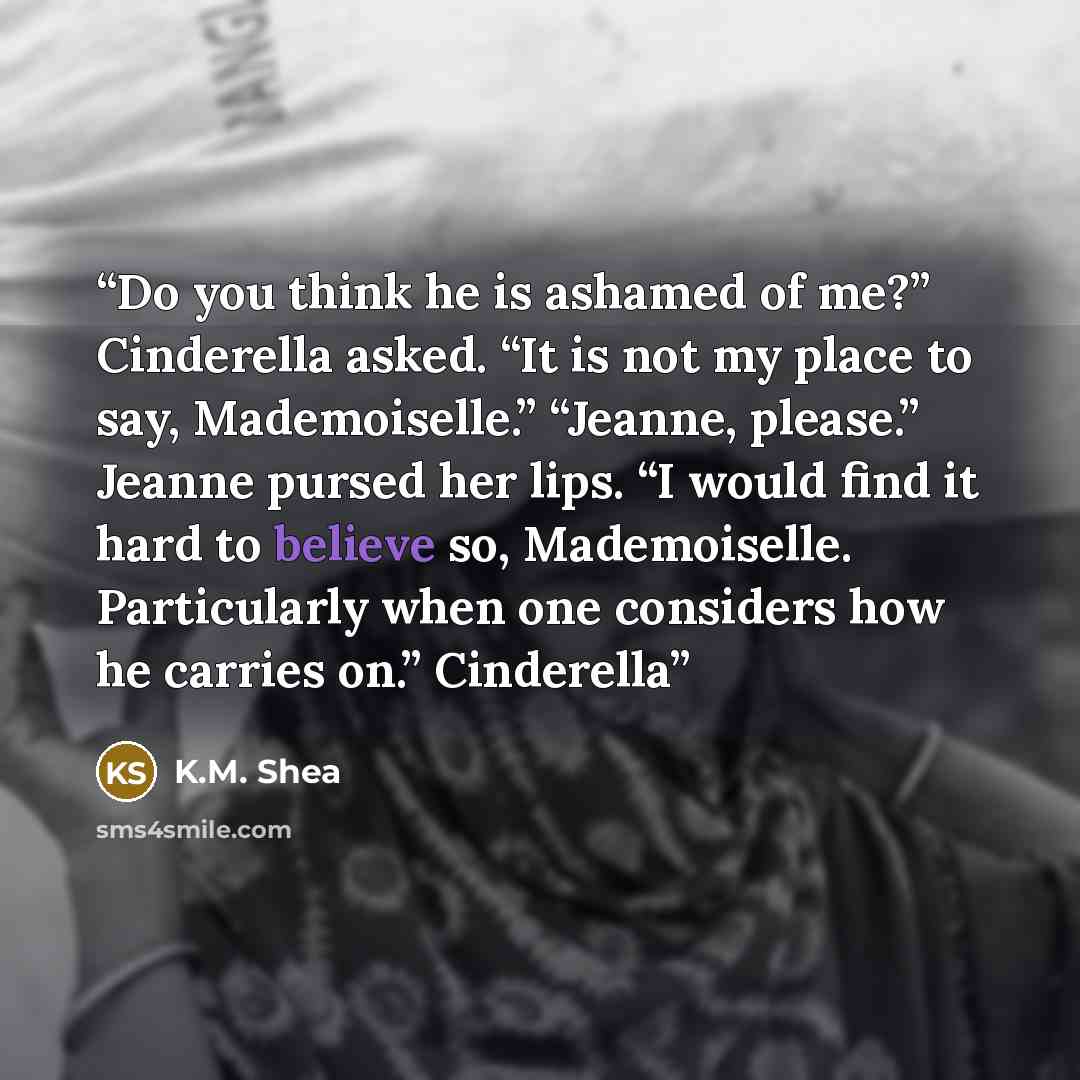 “Do you think he is ashamed of me?” Cinderella asked. “It is not my place to say, Mademoiselle.” “Jeanne, please.” Jeanne pursed her lips. “I would find it hard to believe so, Mademoiselle. Particularly when one considers how he carries on.” Cinderella” quote by K.M. Shea