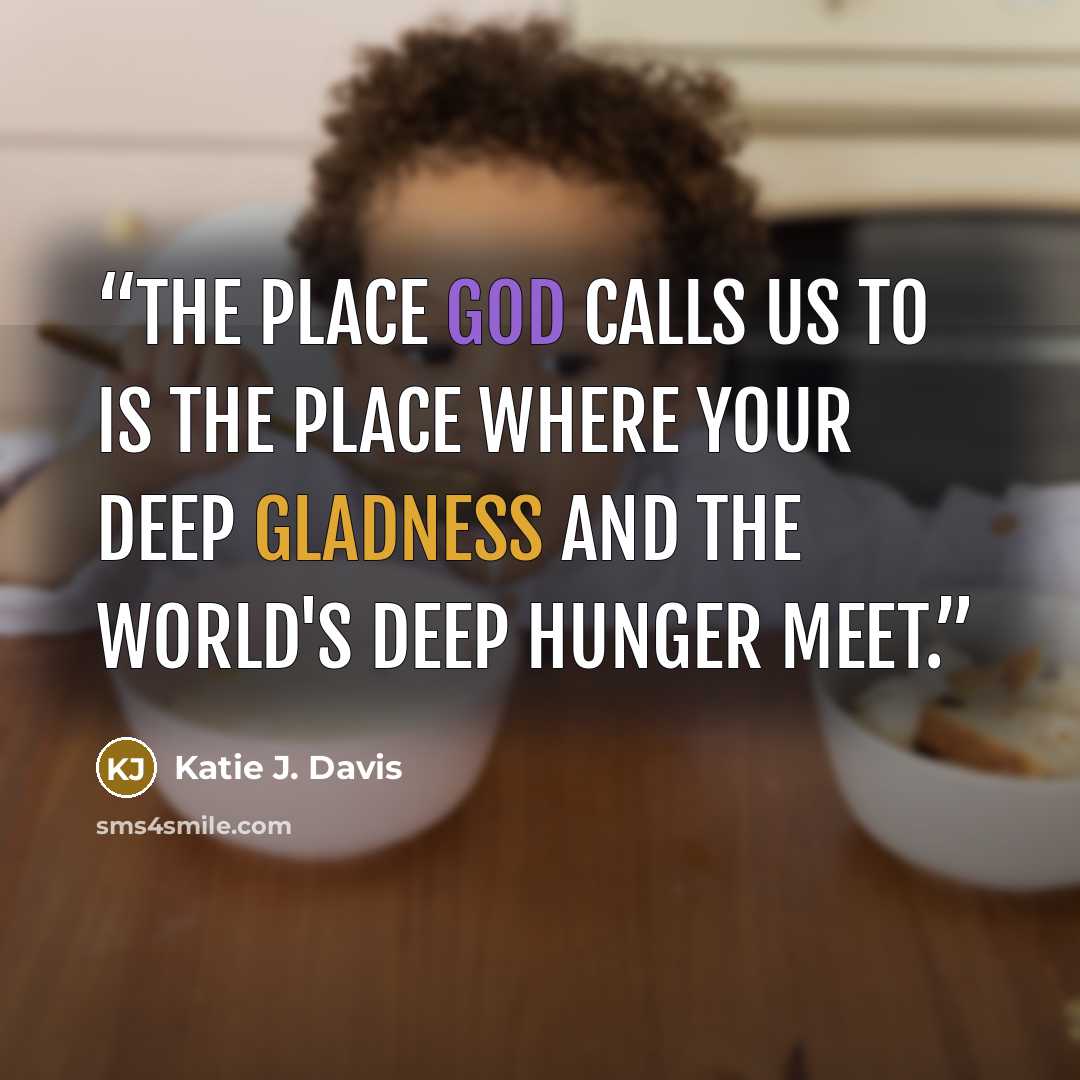 “The place God calls us to is the place where your deep gladness and the world's deep hunger meet.” quote by Katie J. Davis