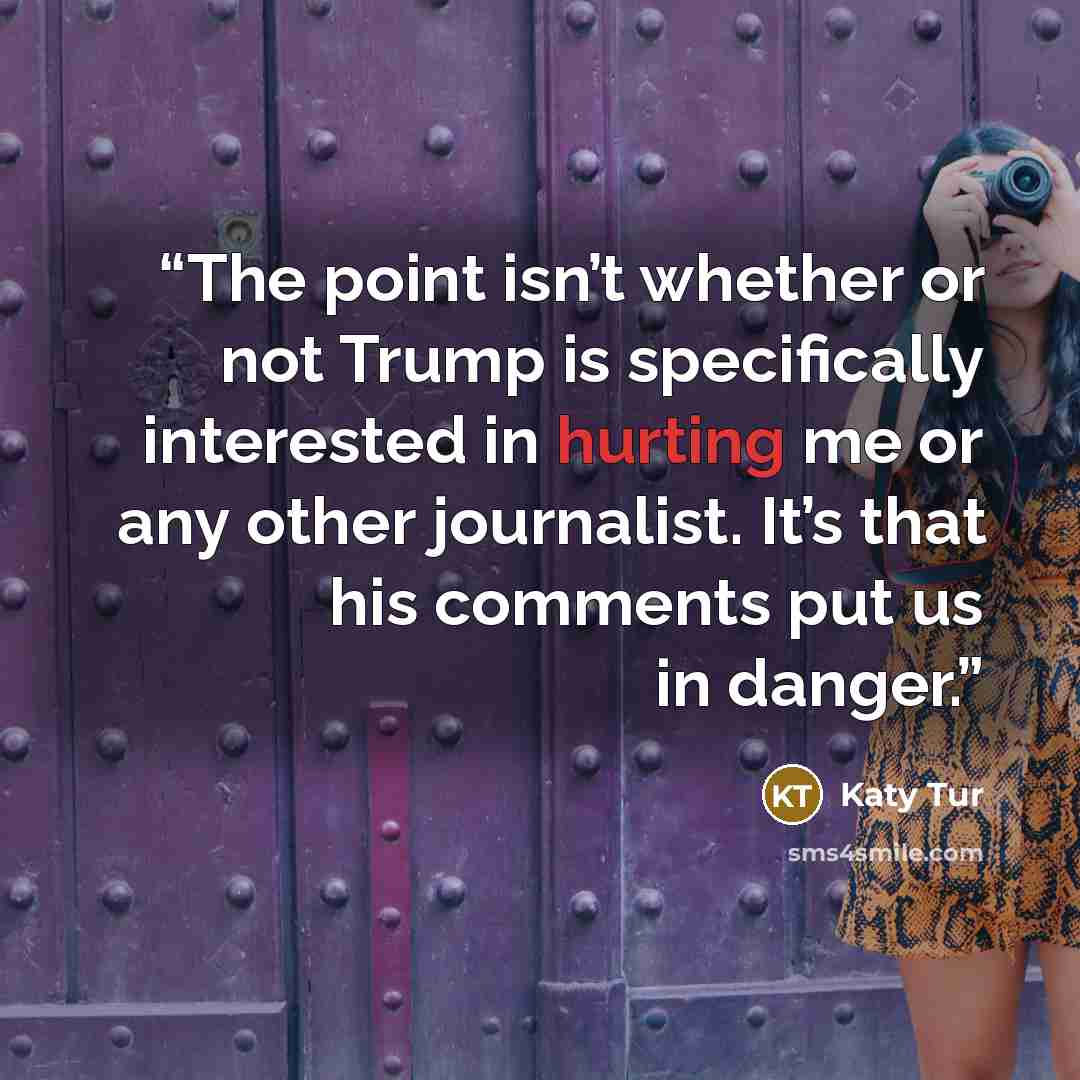 “The point isn’t whether or not Trump is specifically interested in hurting me or any other journalist. It’s that his comments put us in danger.” quote by Katy Tur