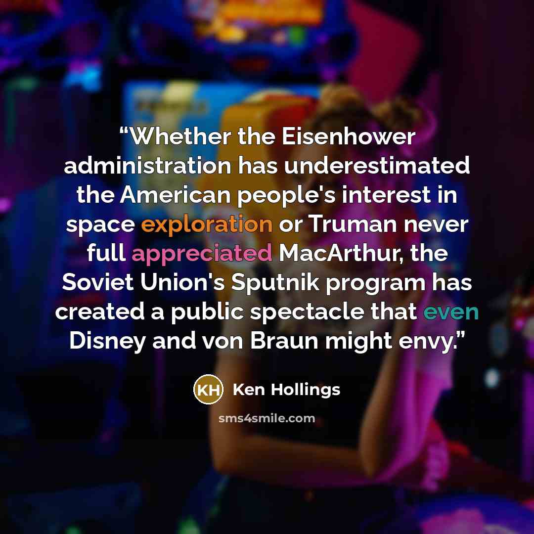 “Whether the Eisenhower administration has underestimated the American people's interest in space exploration or Truman never full appreciated MacArthur, the Soviet Union's Sputnik program has created a public spectacle that even Disney and von Braun might envy.” quote by Ken Hollings
