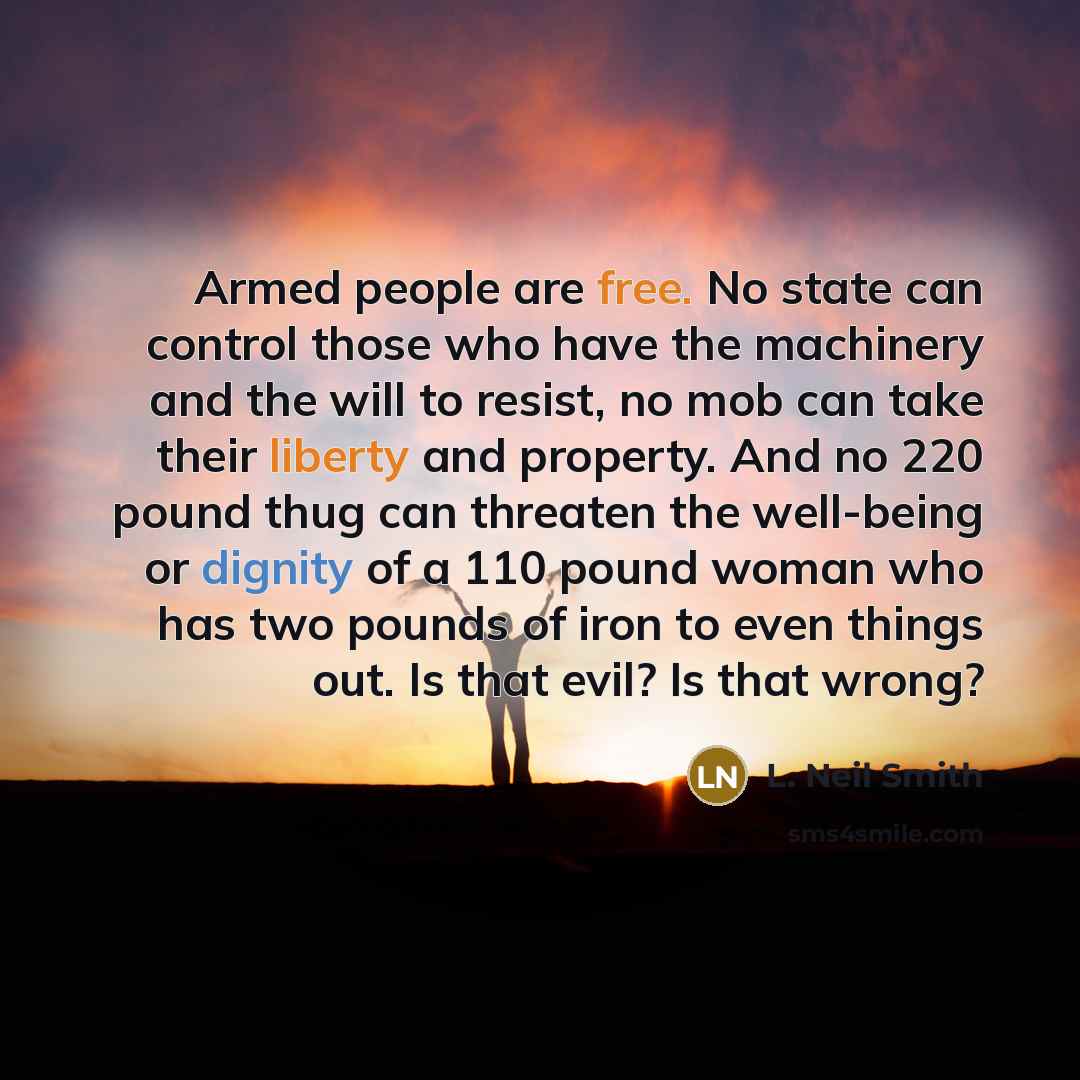 “Armed people are free. No state can control those who have the machinery and the will to resist, no mob can take their liberty and property. And no 220 pound thug can threaten the well-being or dignity of a 110 pound woman who has two pounds of iron to even things out. Is that evil? Is that wrong?” quote by L. Neil Smith