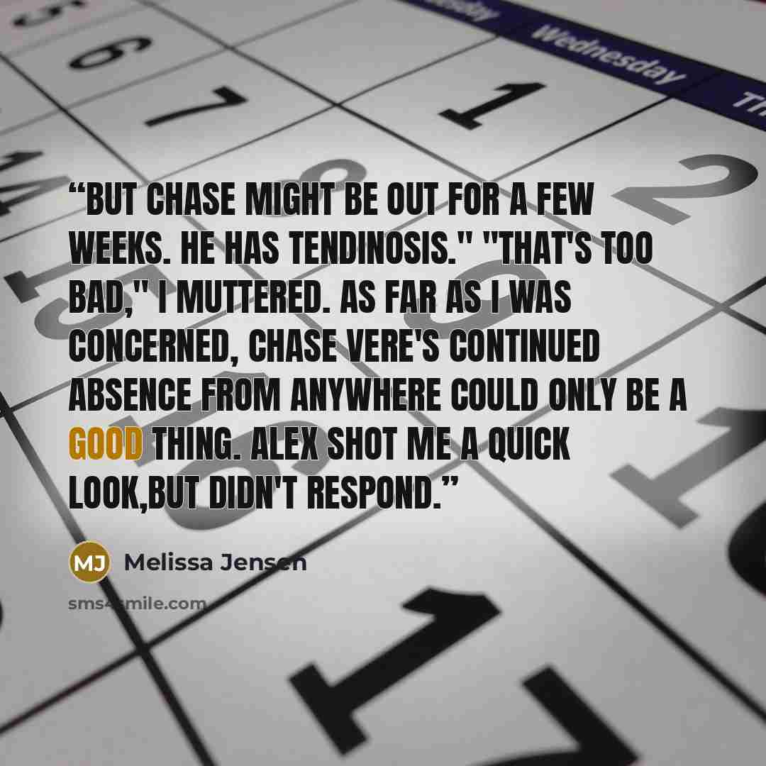 “But Chase might be out for a few weeks. He has tendinosis." "That's too bad," I muttered. As far as I was concerned, Chase Vere's continued absence from anywhere could only be a good thing. Alex shot me a quick look,but didn't respond.” quote by Melissa Jensen