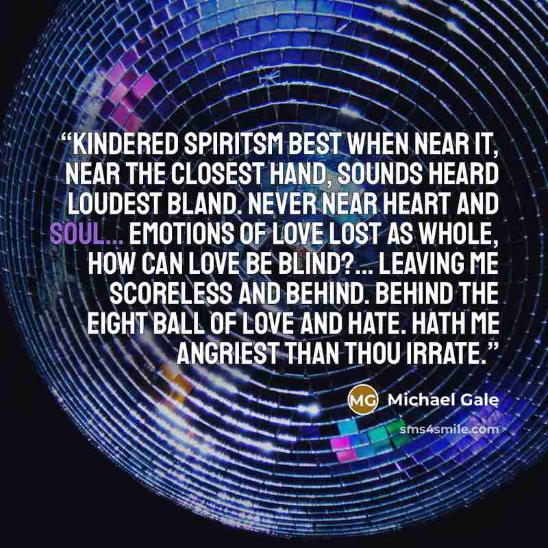“Kindered spiritsm Best when near it, Near the closest hand, Sounds heard loudest bland. Never near heart and soul... Emotions of love lost as whole, how can love be blind?... Leaving me scoreless and behind. Behind the eight ball of love and hate. Hath me angriest than thou irrate.” quote by Michael Gale