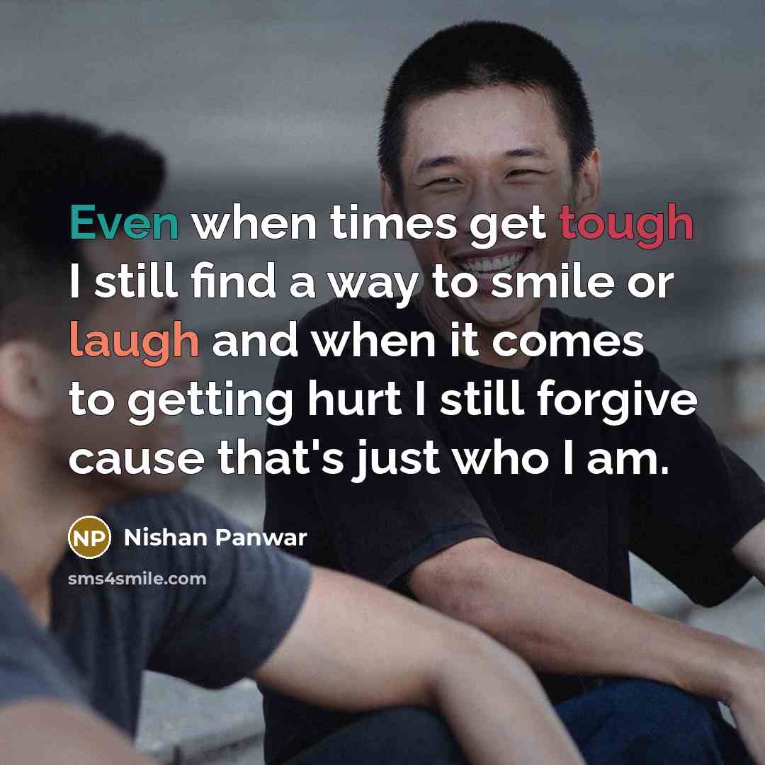 “Even when times get tough I still find a way to smile or laugh and when it comes to getting hurt I still forgive cause that's just who I am.” quote by Nishan Panwar