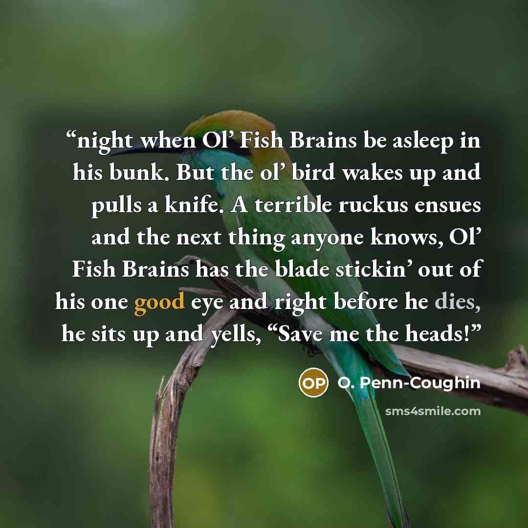 “night when Ol’ Fish Brains be asleep in his bunk. But the ol’ bird wakes up and pulls a knife. A terrible ruckus ensues and the next thing anyone knows, Ol’ Fish Brains has the blade stickin’ out of his one good eye and right before he dies, he sits up and yells, “Save me the heads!” quote by O. Penn-Coughin