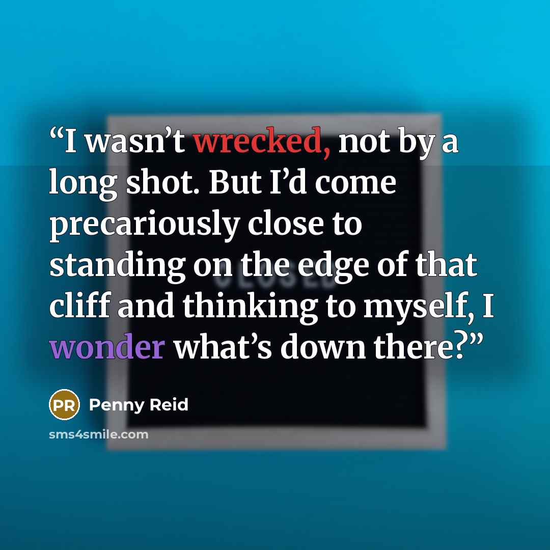 “I wasn’t wrecked, not by a long shot. But I’d come precariously close to standing on the edge of that cliff and thinking to myself, I wonder what’s down there?” quote by Penny Reid
