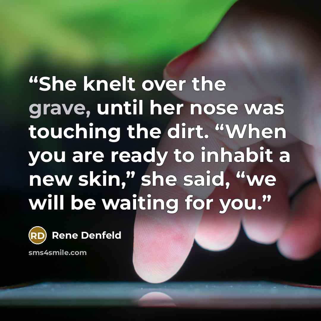 “She knelt over the grave, until her nose was touching the dirt. “When you are ready to inhabit a new skin,” she said, “we will be waiting for you.” quote by Rene Denfeld