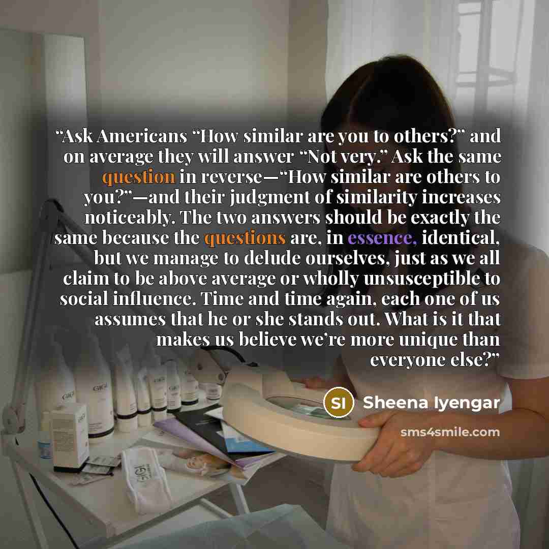 “Ask Americans “How similar are you to others?” and on average they will answer “Not very.” Ask the same question in reverse—“How similar are others to you?”—and their judgment of similarity increases noticeably. The two answers should be exactly the same because the questions are, in essence…” quote by Sheena Iyengar