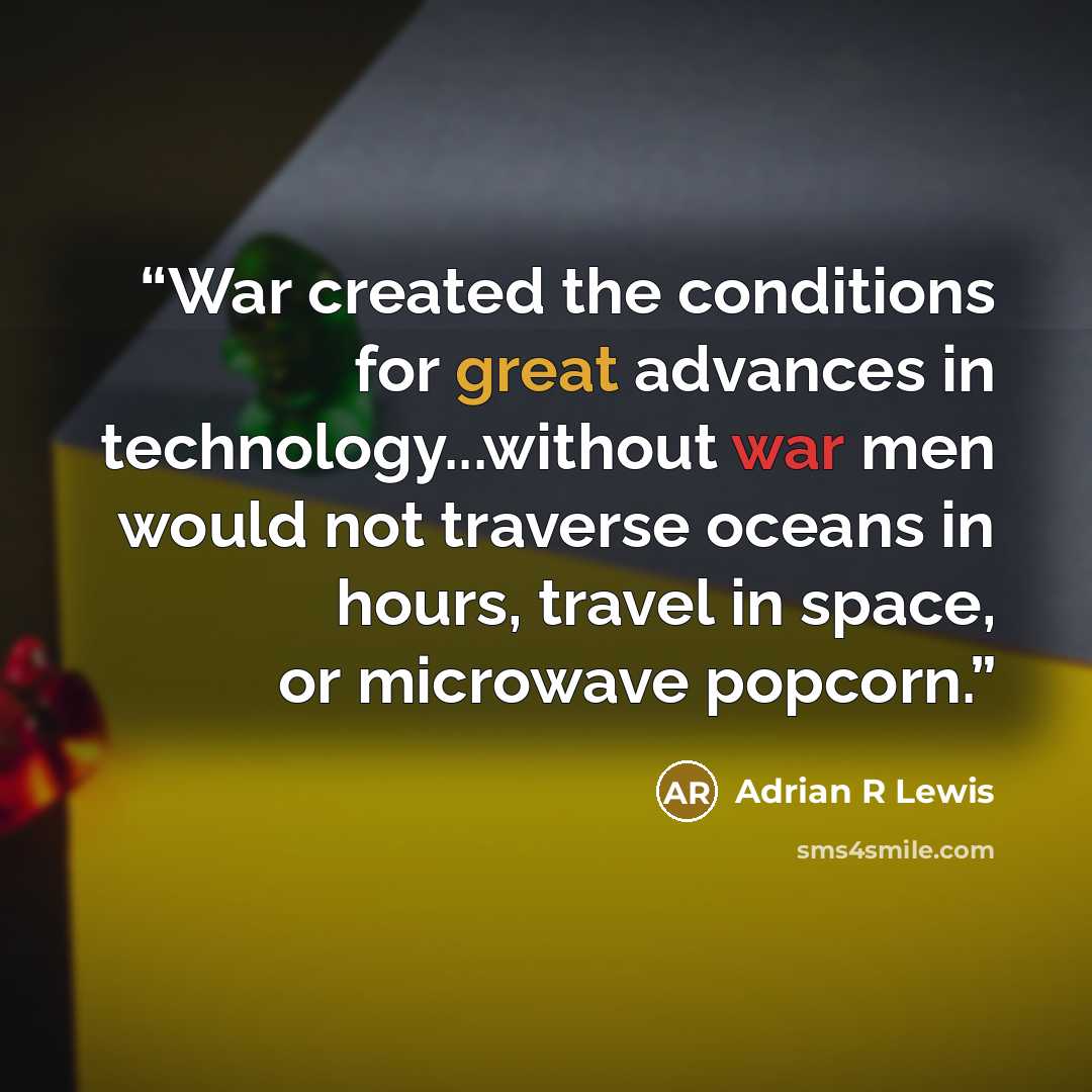 “War created the conditions for great advances in technology...without war men would not traverse oceans in hours, travel in space, or microwave popcorn.” quote by Adrian R Lewis