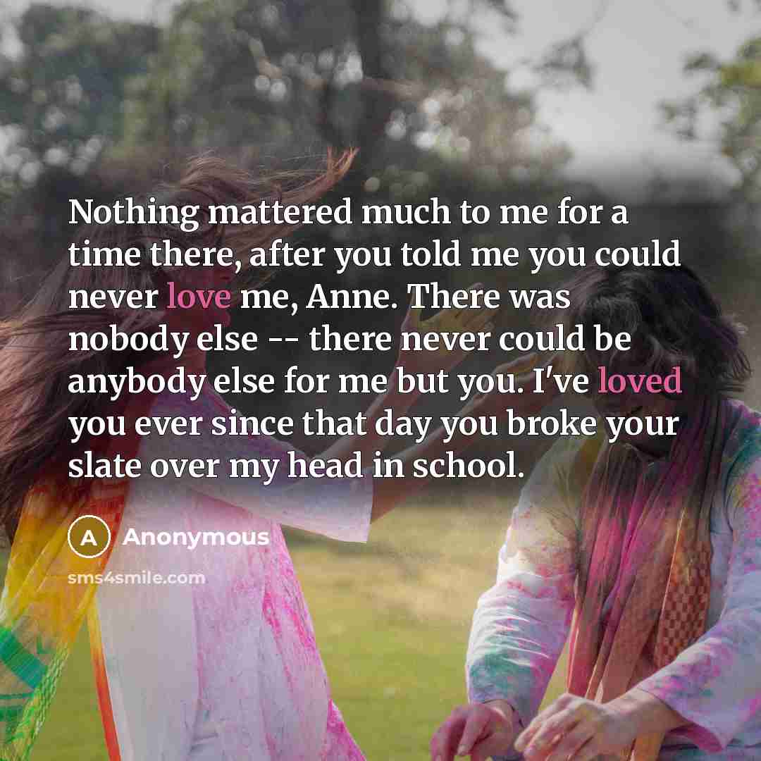 “Nothing mattered much to me for a time there, after you told me you could never love me, Anne. There was nobody else -- there never could be anybody else for me but you. I've loved you ever since that day you broke your slate over my head in school.” quote by Anonymous