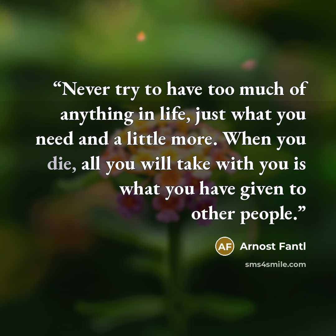 “Never try to have too much of anything in life, just what you need and a little more. When you die, all you will take with you is what you have given to other people.” quote by Arnost Fantl