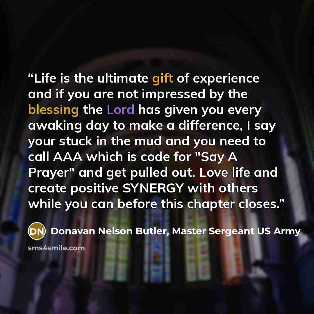 “Life is the ultimate gift of experience and if you are not impressed by the blessing the Lord has given you every awaking day to make a difference, I say your stuck in the mud and you need to call AAA which is code for "Say A Prayer" and get pulled out. Love life and create positive SYNERGY with…” quote by Donavan Nelson Butler, Master Sergeant US Army