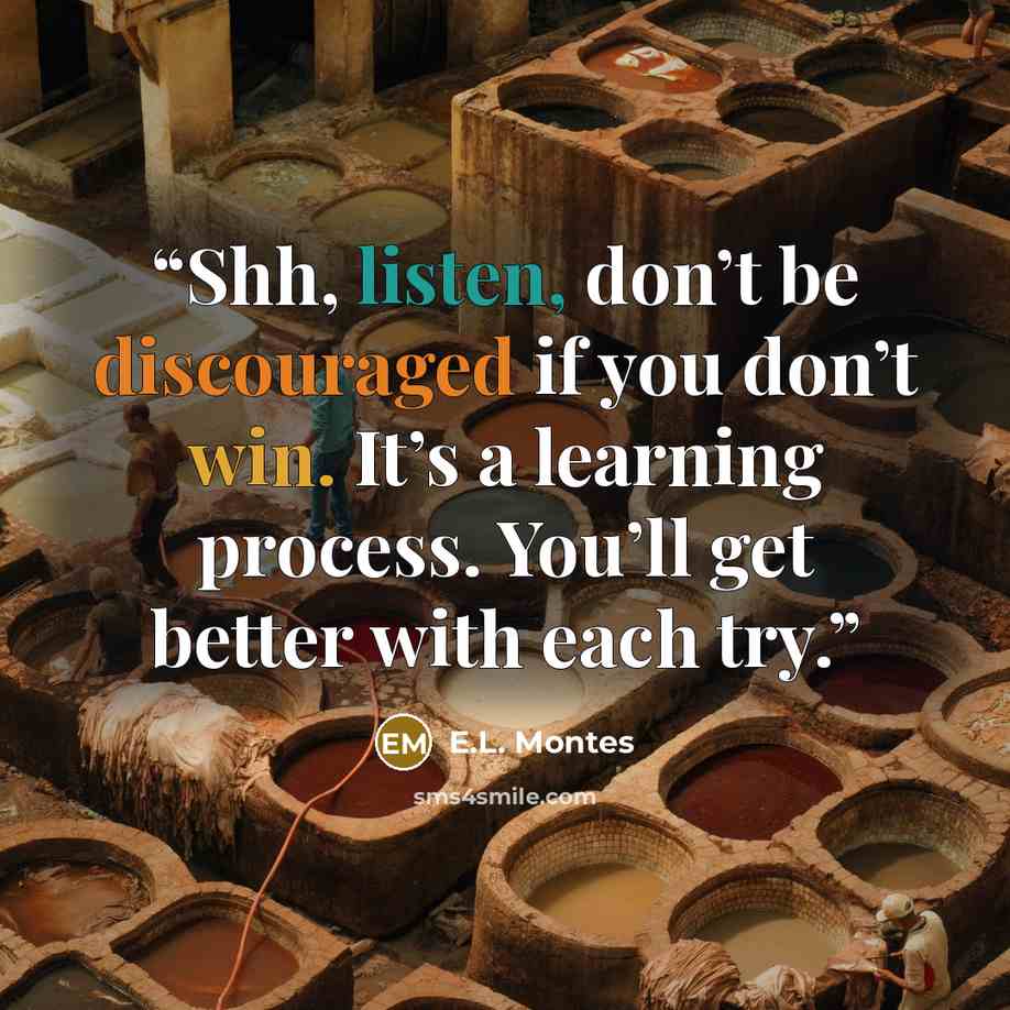“Shh, listen, don’t be discouraged if you don’t win. It’s a learning process. You’ll get better with each try.” quote by E.L. Montes